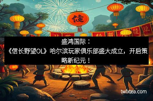 盛鸿国际:《信长野望OL》哈尔滨玩家俱乐部盛大成立,开启策略新纪元! 盛鸿国际:《信长野望OL》哈尔滨玩家俱乐部盛大成立,开启策略新纪元!