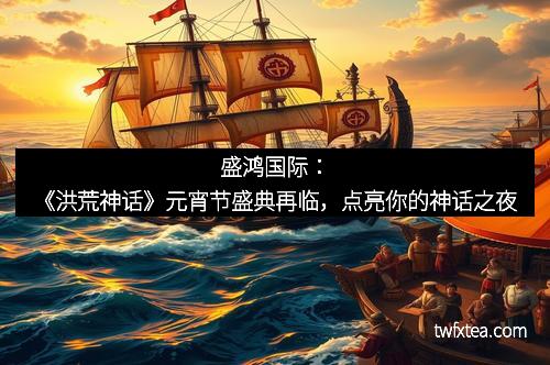 盛鸿国际:《洪荒神话》元宵节盛典再临,点亮你的神话之夜 盛鸿国际:《洪荒神话》元宵节盛典再临,点亮你的神话之夜