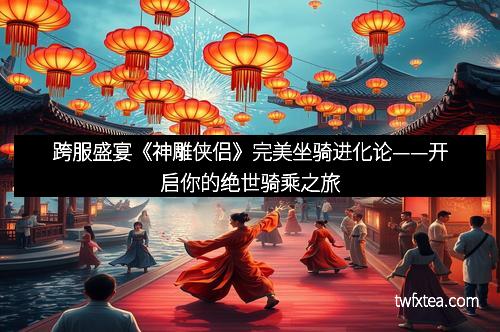 跨服盛宴《神雕侠侣》完美坐骑进化论——开启你的绝世骑乘之旅 跨服盛宴《神雕侠侣》完美坐骑进化论——开启你的绝世骑乘之旅
