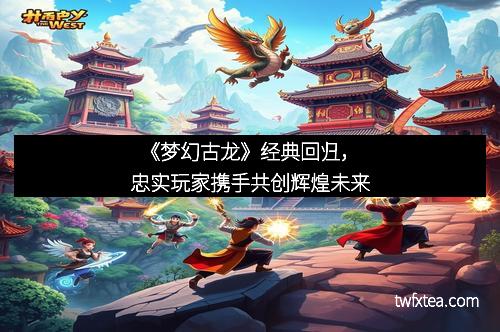 《梦幻古龙》经典回归,忠实玩家携手共创辉煌未来 《梦幻古龙》经典回归,忠实玩家携手共创辉煌未来