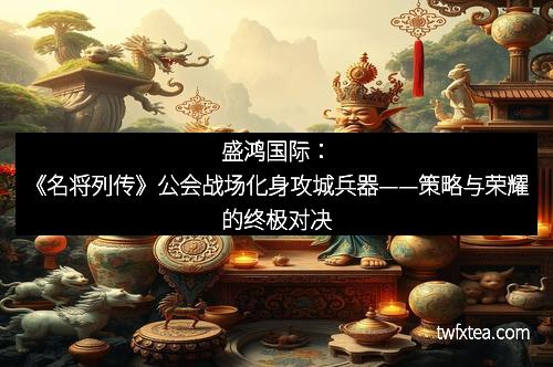 盛鸿国际:《名将列传》公会战场化身攻城兵器——策略与荣耀的终极对决 盛鸿国际:《名将列传》公会战场化身攻城兵器——策略与荣耀的终极对决